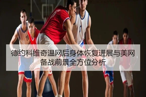 德约科维奇温网后身体恢复进展与美网备战前景全方位分析