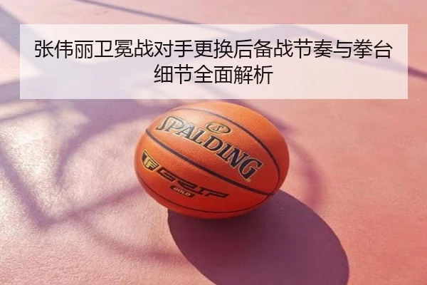 张伟丽卫冕战对手更换后备战节奏与拳台细节全面解析