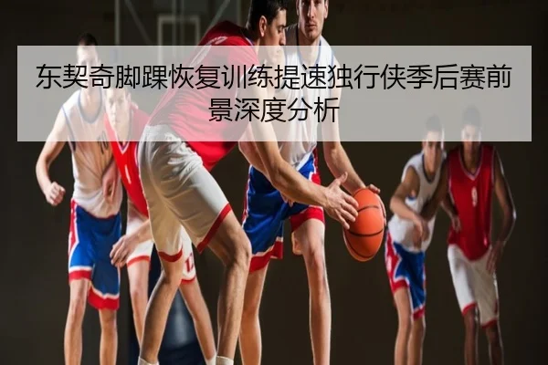 东契奇脚踝恢复训练提速独行侠季后赛前景深度分析