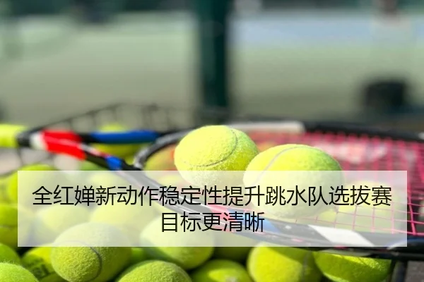 全红婵新动作稳定性提升跳水队选拔赛目标更清晰