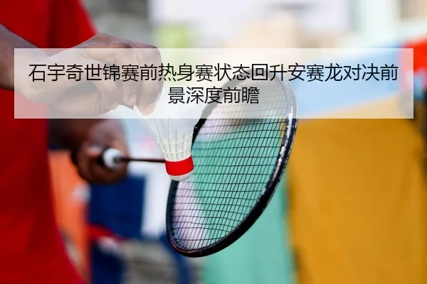 石宇奇世锦赛前热身赛状态回升安赛龙对决前景深度前瞻