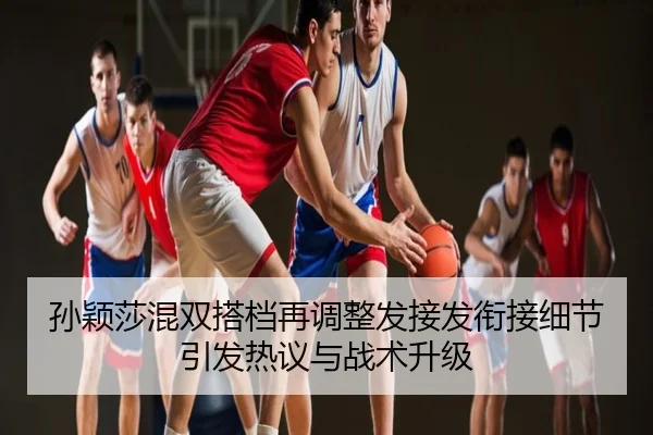 孙颖莎混双搭档再调整发接发衔接细节引发热议与战术升级