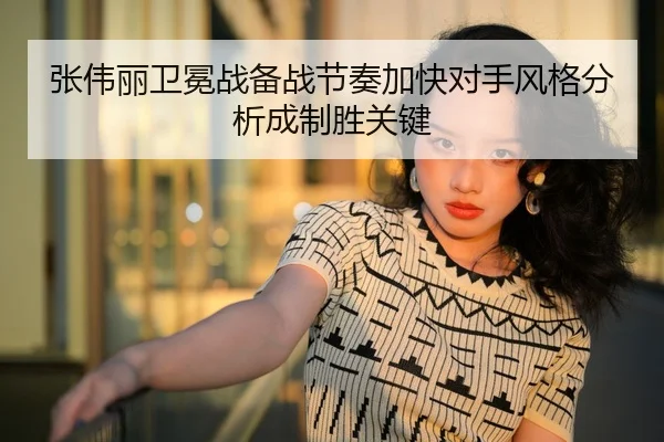 张伟丽卫冕战备战节奏加快对手风格分析成制胜关键