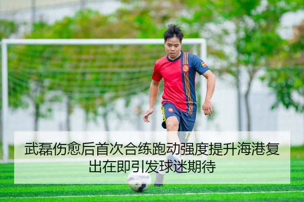 武磊伤愈后首次合练跑动强度提升海港复出在即引发球迷期待